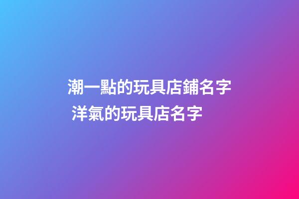 潮一點的玩具店鋪名字 洋氣的玩具店名字-第1張-店鋪起名-玄機派